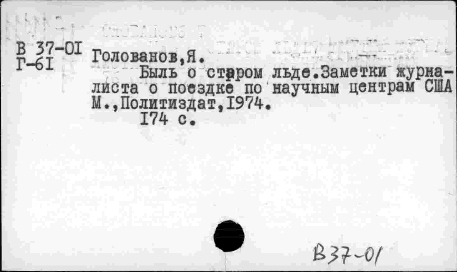 ﻿В 37 01 голованов,Я.	■ ■
1	Быль о старом льде.Заметки журна-
листа о поездке по научным центрам США М.,Политиздат,1974.
174 с.
